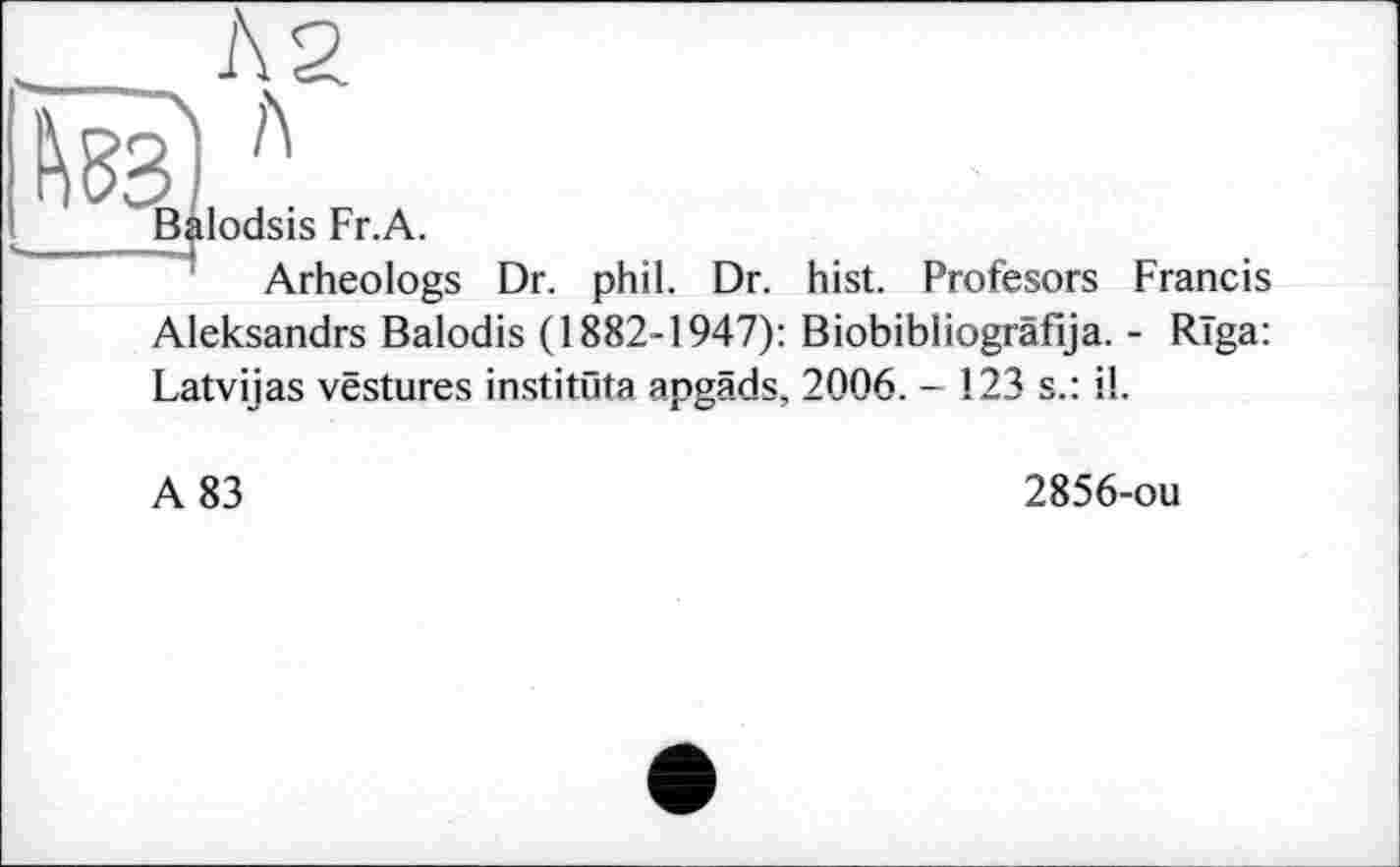 ﻿_____ Л2
® Л
Balodsis Fr.A.
Arheologs Dr. phil. Dr. hist. Profesors Francis Aleksandrs Balodis (1882-1947): Biobibliogrâfija. - Riga: Latvijas vestures institute apgäds, 2006. - 123 s.: il.
A 83
2856-ou